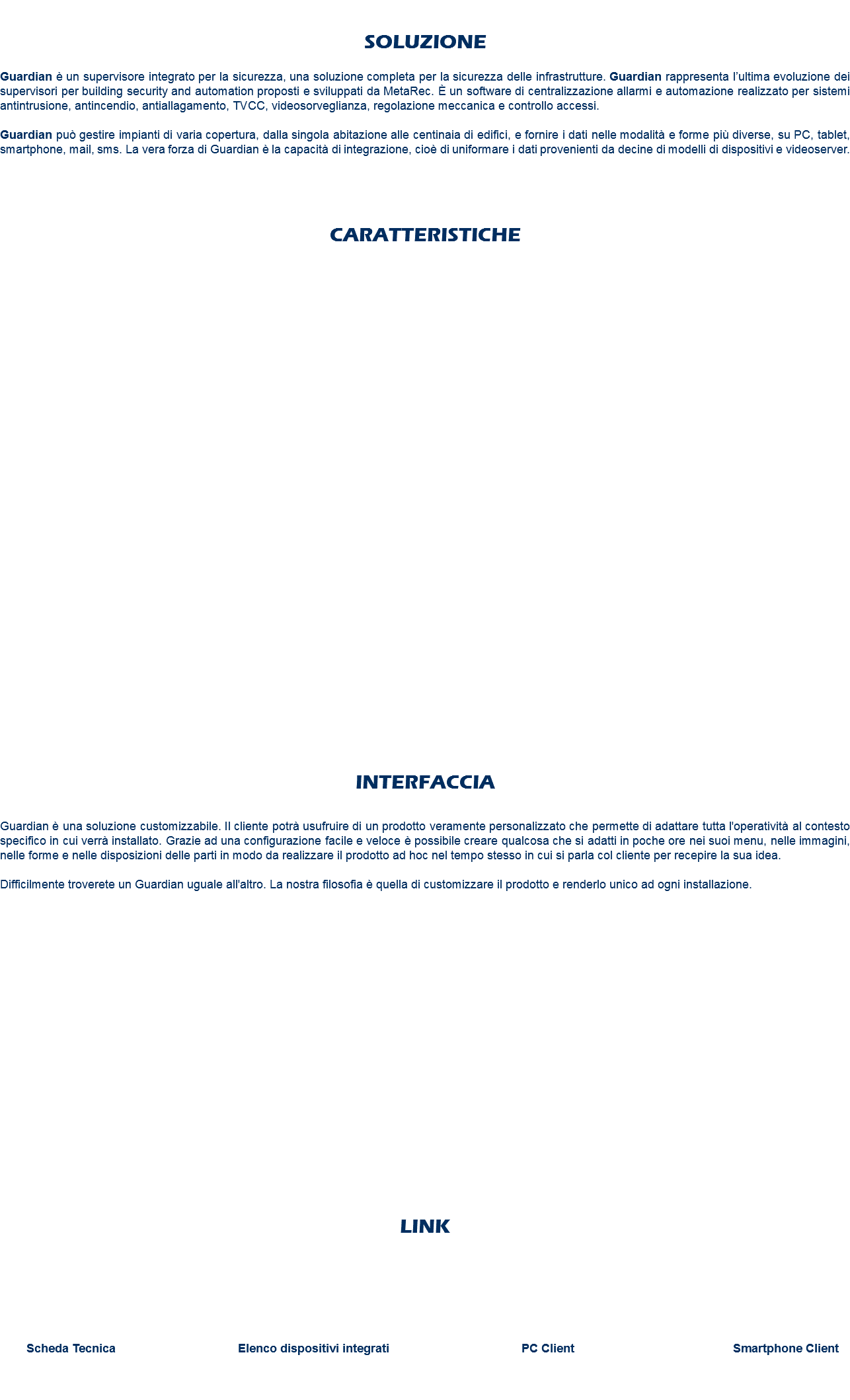  SOLUZIONE Guardian è un supervisore integrato per la sicurezza, una soluzione completa per la sicurezza delle infrastrutture. Guardian rappresenta l’ultima evoluzione dei supervisori per building security and automation proposti e sviluppati da MetaRec. È un software di centralizzazione allarmi e automazione realizzato per sistemi antintrusione, antincendio, antiallagamento, TVCC, videosorveglianza, regolazione meccanica e controllo accessi. Guardian può gestire impianti di varia copertura, dalla singola abitazione alle centinaia di edifici, e fornire i dati nelle modalità e forme più diverse, su PC, tablet, smartphone, mail, sms. La vera forza di Guardian è la capacità di integrazione, cioè di uniformare i dati provenienti da decine di modelli di dispositivi e videoserver. CARATTERISTICHE INTERFACCIA Guardian è una soluzione customizzabile. Il cliente potrà usufruire di un prodotto veramente personalizzato che permette di adattare tutta l'operatività al contesto specifico in cui verrà installato. Grazie ad una configurazione facile e veloce è possibile creare qualcosa che si adatti in poche ore nei suoi menu, nelle immagini, nelle forme e nelle disposizioni delle parti in modo da realizzare il prodotto ad hoc nel tempo stesso in cui si parla col cliente per recepire la sua idea. Difficilmente troverete un Guardian uguale all'altro. La nostra filosofia è quella di customizzare il prodotto e renderlo unico ad ogni installazione. LINK Scheda Tecnica Elenco dispositivi integrati PC Client Smartphone Client 