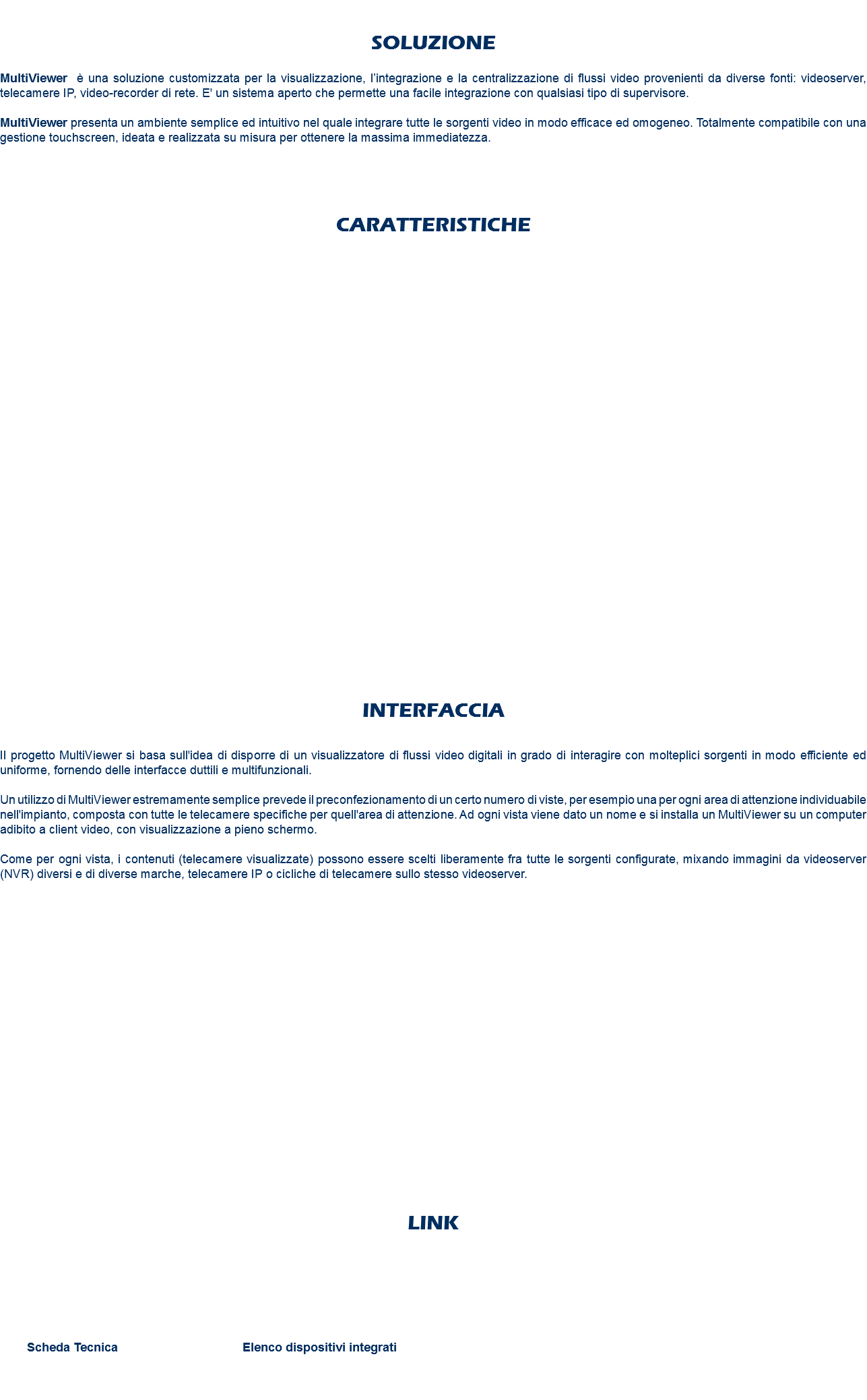  SOLUZIONE MultiViewer è una soluzione customizzata per la visualizzazione, l’integrazione e la centralizzazione di flussi video provenienti da diverse fonti: videoserver, telecamere IP, video-recorder di rete. E' un sistema aperto che permette una facile integrazione con qualsiasi tipo di supervisore. MultiViewer presenta un ambiente semplice ed intuitivo nel quale integrare tutte le sorgenti video in modo efficace ed omogeneo. Totalmente compatibile con una gestione touchscreen, ideata e realizzata su misura per ottenere la massima immediatezza. CARATTERISTICHE INTERFACCIA Il progetto MultiViewer si basa sull'idea di disporre di un visualizzatore di flussi video digitali in grado di interagire con molteplici sorgenti in modo efficiente ed uniforme, fornendo delle interfacce duttili e multifunzionali. Un utilizzo di MultiViewer estremamente semplice prevede il preconfezionamento di un certo numero di viste, per esempio una per ogni area di attenzione individuabile nell'impianto, composta con tutte le telecamere specifiche per quell'area di attenzione. Ad ogni vista viene dato un nome e si installa un MultiViewer su un computer adibito a client video, con visualizzazione a pieno schermo. Come per ogni vista, i contenuti (telecamere visualizzate) possono essere scelti liberamente fra tutte le sorgenti configurate, mixando immagini da videoserver (NVR) diversi e di diverse marche, telecamere IP o cicliche di telecamere sullo stesso videoserver. LINK Scheda Tecnica Elenco dispositivi integrati 