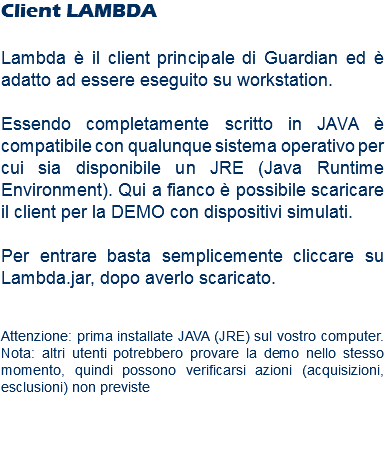 Client LAMBDA Lambda è il client principale di Guardian ed è adatto ad essere eseguito su workstation. Essendo completamente scritto in JAVA è compatibile con qualunque sistema operativo per cui sia disponibile un JRE (Java Runtime Environment). Qui a fianco è possibile scaricare il client per la DEMO con dispositivi simulati. Per entrare basta semplicemente cliccare su Lambda.jar, dopo averlo scaricato. Attenzione: prima installate JAVA (JRE) sul vostro computer. Nota: altri utenti potrebbero provare la demo nello stesso momento, quindi possono verificarsi azioni (acquisizioni, esclusioni) non previste 