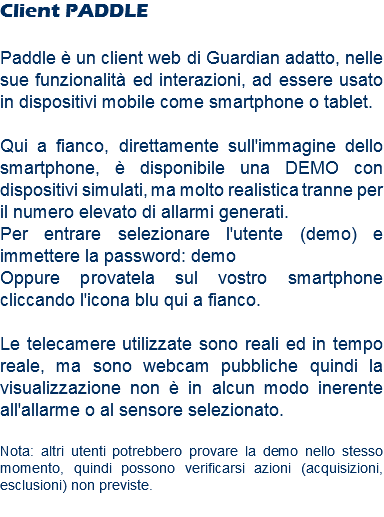 Client PADDLE Paddle è un client web di Guardian adatto, nelle sue funzionalità ed interazioni, ad essere usato in dispositivi mobile come smartphone o tablet. Qui a fianco, direttamente sull'immagine dello smartphone, è disponibile una DEMO con dispositivi simulati, ma molto realistica tranne per il numero elevato di allarmi generati. Per entrare selezionare l'utente (demo) e immettere la password: demo
Oppure provatela sul vostro smartphone cliccando l'icona blu qui a fianco. Le telecamere utilizzate sono reali ed in tempo reale, ma sono webcam pubbliche quindi la visualizzazione non è in alcun modo inerente all'allarme o al sensore selezionato. Nota: altri utenti potrebbero provare la demo nello stesso momento, quindi possono verificarsi azioni (acquisizioni, esclusioni) non previste.
